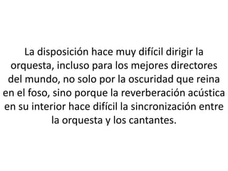 La disposición hace muy difícil dirigir la
 orquesta, incluso para los mejores directores
 del mundo, no solo por la oscuridad que reina
en el foso, sino porque la reverberación acústica
en su interior hace difícil la sincronización entre
           la orquesta y los cantantes.
 