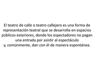 El teatro de calle o teatro callejero es una forma de
 representación teatral que se desarrolla en espacios
públicos exteriores, donde los espectadores no pagan
          una entrada por asistir al espectáculo
 y, comúnmente, dan con él de manera espontánea.
 