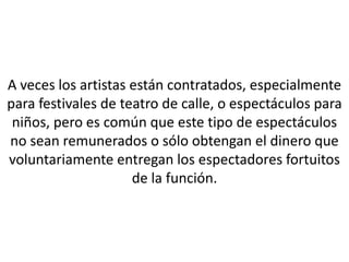 A veces los artistas están contratados, especialmente
para festivales de teatro de calle, o espectáculos para
 niños, pero es común que este tipo de espectáculos
no sean remunerados o sólo obtengan el dinero que
voluntariamente entregan los espectadores fortuitos
                     de la función.
 
