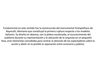 Fundamental en este sentido fue la construcción del monumental Festspielhaus de
     Bayreuth, Alemania que constituyó la primera ruptura respecto a los modelos
    italianos. Su diseño en abanico, con la platea escalonada, el oscurecimiento del
   auditorio durante su representación y la ubicación de la orquesta en un pequeño
foso, eran elementos concebidos para centrar la atención de los espectadores sobre la
           acción y abolir en lo posible la separación entre escenario y público.
 