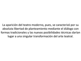 La aparición del teatro moderno, pues, se caracterizó por su
 absoluta libertad de planteamiento mediante el diálogo con
formas tradicionales y las nuevas posibilidades técnicas darían
     lugar a una singular transformación del arte teatral.
 