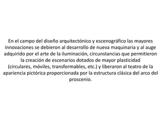 En el campo del diseño arquitectónico y escenográfico las mayores
 innovaciones se debieron al desarrollo de nueva maquinaria y al auge
adquirido por el arte de la iluminación, circunstancias que permitieron
          la creación de escenarios dotados de mayor plasticidad
   (circulares, móviles, transformables, etc.) y liberaron al teatro de la
apariencia pictórica proporcionada por la estructura clásica del arco del
                                 proscenio.
 