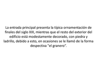 La entrada principal presenta la típica ornamentación de
 finales del siglo XIX, mientras que el resto del exterior del
     edificio está modestamente decorado, con piedra y
ladrillo, debido a esto, en ocasiones se le llamó de la forma
                    despectiva "el granero“.
 