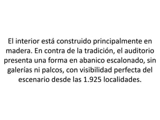 El interior está construido principalmente en
madera. En contra de la tradición, el auditorio
presenta una forma en abanico escalonado, sin
 galerías ni palcos, con visibilidad perfecta del
     escenario desde las 1.925 localidades.
 