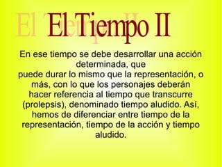 En ese tiempo se debe desarrollar una acción
               determinada, que
puede durar lo mismo que la representación, o
   más, con lo que los personajes deberán
   hacer referencia al tiempo que transcurre
 (prolepsis), denominado tiempo aludido. Así,
    hemos de diferenciar entre tiempo de la
 representación, tiempo de la acción y tiempo
                    aludido.
 