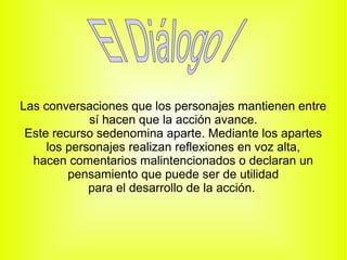 Las conversaciones que los personajes mantienen entre
             sí hacen que la acción avance.
 Este recurso sedenomina aparte. Mediante los apartes
     los personajes realizan reflexiones en voz alta,
  hacen comentarios malintencionados o declaran un
         pensamiento que puede ser de utilidad
             para el desarrollo de la acción.
 