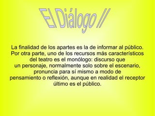 La finalidad de los apartes es la de informar al público.
Por otra parte, uno de los recursos más característicos
         del teatro es el monólogo: discurso que
  un personaje, normalmente solo sobre el escenario,
          pronuncia para sí mismo a modo de
pensamiento o reflexión, aunque en realidad el receptor
                    último es el público.
 