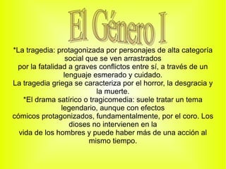 *La tragedia: protagonizada por personajes de alta categoría
                  social que se ven arrastrados
 por la fatalidad a graves conflictos entre sí, a través de un
                 lenguaje esmerado y cuidado.
La tragedia griega se caracteriza por el horror, la desgracia y
                            la muerte.
   *El drama satírico o tragicomedia: suele tratar un tema
                legendario, aunque con efectos
cómicos protagonizados, fundamentalmente, por el coro. Los
                   dioses no intervienen en la
  vida de los hombres y puede haber más de una acción al
                          mismo tiempo.
 