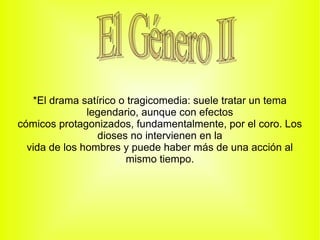 *El drama satírico o tragicomedia: suele tratar un tema
               legendario, aunque con efectos
cómicos protagonizados, fundamentalmente, por el coro. Los
                 dioses no intervienen en la
  vida de los hombres y puede haber más de una acción al
                       mismo tiempo.
 