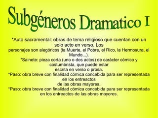 *Auto sacramental: obras de tema religioso que cuentan con un
                    solo acto en verso. Los
personajes son alegóricos (la Muerte, el Pobre, el Rico, la Hermosura, el
                                Mundo...).
     *Sainete: pieza corta (uno o dos actos) de carácter cómico y
                     costumbrista, que puede estar
                        escrita en verso o prosa.
*Paso: obra breve con finalidad cómica concebida para ser representada
                            en los entreactos
                         de las obras mayores.
*Paso: obra breve con finalidad cómica concebida para ser representada
                en los entreactos de las obras mayores.
 