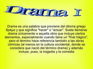 Drama es una palabra que proviene del idioma griego
 δράμα y que significa "hacer" o "actuar". Suele llamarse
  drama únicamente a aquella obra que incluye ciertos
elementos, especialmente cuando tiene un "final trágico",
   pero el término hace referencia también a las obras
  cómicas (al menos en la cultura occidental, donde se
    considera que nació del término drama) y además
          incluye, pues, la tragedia y la comedia
 