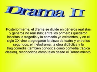 Posteriormente, el drama se divide en géneros realistas
   y géneros no realistas; entre los primeros quedaron
 inscritas la tragedia y la comedia ya existentes, y en el
 siglo XX vino a agregarse la pieza de teatro y entre los
      segundos, el melodrama, la obra didáctica y la
 tragicomedia (también conocida como comedia trágica
clásica), reconocidos como tales desde el Renacimiento.
 