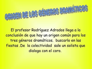 El profesor Rodríguez Adrados llega a la
conclusión de que hay un origen común para los
   tres géneros dramáticos. buscarlo en las
fiestas .De la colectividad sale un solista que
             dialoga con el coro.
 