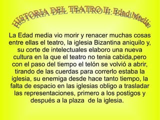 La Edad media vio morir y renacer muchas cosas
entre ellas el teatro, la iglesia Bizantina aniquilo y,
     su corte de intelectuales elaboro una nueva
  cultura en la que el teatro no tenia cabida,pero
 con el paso del tiempo el telón se volvió a abrir,
   tirando de las cuerdas para correrlo estaba la
 iglesia, su enemiga desde hace tanto tiempo, la
falta de espacio en las iglesias obligo a trasladar
  las representaciones, primero a los postigos y
         después a la plaza de la iglesia.
 
