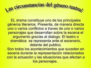 EL drama constituye uno de los principales
géneros literarios. Presenta, de manera directa
uno o varios conflictos a traves de uno o varios
 personajes que desarrollan sobre la escena el
   argumento gracias al dialogo. El teatro o
  dramática se representa ante el escenario,
              delante del publico.
Son todos los acontecimientos que suceden en
escena durante la representación relacionados
con la actuación y las situaciones que afectan a
                 los personajes.
 