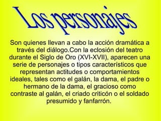 Son quienes llevan a cabo la acción dramática a
  través del diálogo.Con la eclosión del teatro
durante el Siglo de Oro (XVI-XVII), aparecen una
 serie de personajes o tipos característicos que
    representan actitudes o comportamientos
ideales, tales como el galán, la dama, el padre o
     hermano de la dama, el gracioso como
contraste al galán, el criado criticón o el soldado
              presumido y fanfarrón.
 