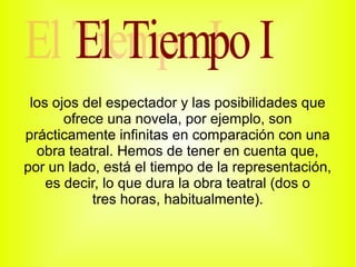 los ojos del espectador y las posibilidades que
       ofrece una novela, por ejemplo, son
prácticamente infinitas en comparación con una
  obra teatral. Hemos de tener en cuenta que,
por un lado, está el tiempo de la representación,
    es decir, lo que dura la obra teatral (dos o
            tres horas, habitualmente).
 