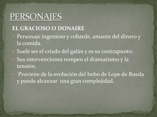 EL GRACIOSO O DONAIRE
• Personaje ingenioso y cobarde, amante del dinero y
la comida.
• Suele ser el criado del galán y es su contrapunto.
• Sus intervenciones rompen el dramatismo y la
tensión.
• Proviene de la evolución del bobo de Lope de Rueda
y puede alcanzar una gran complejidad.
 