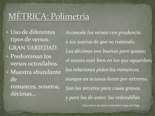  Uso de diferentes
tipos de versos.
GRAN VARIEDAD.
 Predominan los
versos octosílabos.
 Muestra abundante
de
romances, sonetos,
décimas…
Acomode los versos con prudencia
a los sujetos de que va tratando.
Las décimas son buenas para quejas;
el soneto está bien en los que aguardan;
las relaciones piden los romances,
aunque en octavas lucen por extremo.
Son los tercetos para cosas graves,
y para las de amor, las redondillas.
Arte nuevo de hacer comedias, Lope de Vega.
 