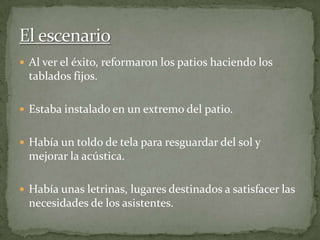 Al ver el éxito, reformaron los patios haciendo los
tablados fijos.
 Estaba instalado en un extremo del patio.
 Había un toldo de tela para resguardar del sol y
mejorar la acústica.
 Había unas letrinas, lugares destinados a satisfacer las
necesidades de los asistentes.
 