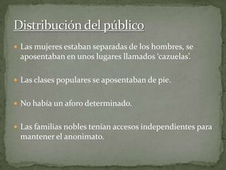  Las mujeres estaban separadas de los hombres, se
aposentaban en unos lugares llamados ‘cazuelas’.
 Las clases populares se aposentaban de pie.
 No había un aforo determinado.
 Las familias nobles tenían accesos independientes para
mantener el anonimato.
 