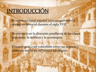  El teatro nacional español tuvo un gran éxito e
importancia social durante el siglo XVII.
 Se convirtió en la diversión predilecta de las clases
populares, la nobleza y la monarquía.
 El teatro pasó a ser concebido como un negocio y
como un medio de influencia ideológico.
 