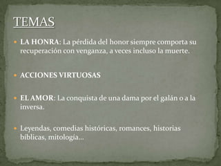  LA HONRA: La pérdida del honor siempre comporta su
recuperación con venganza, a veces incluso la muerte.
 ACCIONES VIRTUOSAS
 EL AMOR: La conquista de una dama por el galán o a la
inversa.
 Leyendas, comedias históricas, romances, historias
bíblicas, mitología…
 