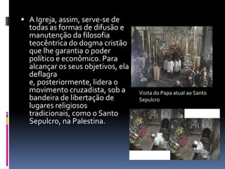 A Igreja, assim, serve-se de
  todas as formas de difusão e
  manutenção da filosofia
  teocêntrica do dogma cristão
  que lhe garantia o poder
  político e econômico. Para
  alcançar os seus objetivos, ela
  deflagra
  e, posteriormente, lidera o
  movimento cruzadista, sob a       Visita do Papa atual ao Santo
  bandeira de libertação de         Sepulcro
  lugares religiosos
  tradicionais, como o Santo
  Sepulcro, na Palestina.
 
