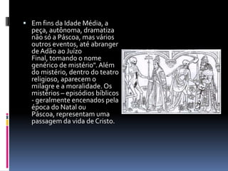  Em fins da Idade Média, a
  peça, autônoma, dramatiza
  não só a Páscoa, mas vários
  outros eventos, até abranger
  de Adão ao Juízo
  Final, tomando o nome
  genérico de mistério". Além
  do mistério, dentro do teatro
  religioso, aparecem o
  milagre e a moralidade. Os
  mistérios – episódios bíblicos
  - geralmente encenados pela
  época do Natal ou
  Páscoa, representam uma
  passagem da vida de Cristo.
 