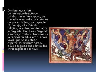  O mistério, também
  denominado de auto ou
  paixão, transmite ao povo, de
  maneira acessível e concreta, os
  dogmas cristãos, os artigos de
  fé, ou seja, a história da
  religião, usando como temática
  as Sagradas Escrituras. Segundo
  a autora, o mistério Transpõe os
  versículos da Bíblia em quadros
  vivos, que no seu efeito
  espetacular revelam para o
  povo o segredo que o latim dos
  livros sagrados ocultava.
 