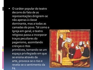  O caráter popular do teatro
  decorre do fato de as
  representações dirigirem-se
  não apenas à classe
  dominante, mas a todas as
  camadas do povo. Tal como a
  Igreja em geral, o teatro
  religioso passa a incorporar
  traços peculiares do
  paganismo, assimilando
  crenças e ritos
  primitivos, tornando-se um
  espaço privilegiado em que
  se ensina através da
  arte, provoca-se o riso e
  revela-se o sentimento da
  Fé.
 