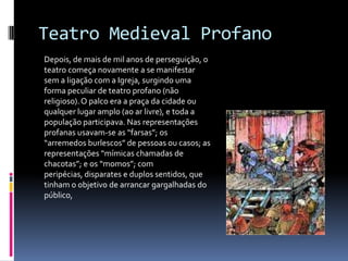 Teatro Medieval Profano
Depois, de mais de mil anos de perseguição, o
teatro começa novamente a se manifestar
sem a ligação com a Igreja, surgindo uma
forma peculiar de teatro profano (não
religioso). O palco era a praça da cidade ou
qualquer lugar amplo (ao ar livre), e toda a
população participava. Nas representações
profanas usavam-se as “farsas”; os
“arremedos burlescos” de pessoas ou casos; as
representações “mímicas chamadas de
chacotas”; e os “momos”; com
peripécias, disparates e duplos sentidos, que
tinham o objetivo de arrancar gargalhadas do
público,
 