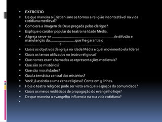    EXERCÍCIO
   De que maneira o Cristianismo se tornou a religião incontestável na vida
    cotidiana medieval?
   Como era a imagem de Deus pregada pelos clérigos?
   Explique o caráter popular do teatro na Idade Média.
   A Igreja serve-se .............................................................de difusão e
    manutenção da.........................que lhe garantia o
    ..................................e.......................................
   Quais os objetivos da igreja na Idade Média e qual movimento ela lidera?
   Quais os temas utilizados no teatro religioso?
   Que nomes eram chamadas as representações medievais?
   Que são os mistérios?
   Que são moralidades?
   Qual a temática central dos mistérios?
   Você já assistiu a uma cena religiosa? Conte em 5 linhas.
   Hoje o teatro religioso pode ser visto em quais espaços da comunidade?
   Quais os meios midiáticos de propagação do evangelho hoje?
   De que maneira o evangelho influencia na sua vida cotidiana?

 