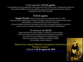 Al día siguiente,  el 23 de agosto ,  la compañía hizo su presentación con la ópera de Verdi “El trovador”, debutando el tenor de fuerza Fausto Belloti ante escaso público, pues corrían alarmantes rumores sobre la propagación de la fiebre amarilla. El 24 de agosto ,  Ángela Peralta  dirigió el ensayo para la representación de “Aída”,  obra con la que debería hacer su debut al haber caído enfermos el director de escena,  señor Belloti, y el maestro director Chávez Aparicio.  La función debió verificarse esa misma noche, pero se pospuso porque al oscurecer  ya eran varios los artistas afectados por la devastadora enfermedad.  Al amanecer del  día 25, habían fallecido los señores Belloti y Aparicio y varios artistas.  El mal se ensañó con los miembros de la compañía a tal grado,  que de los 38 que la integraban 15 habían muerto,  entre los que quedaron estaban  la soprano Zopilli  y la contralto, señora Saborini. María de los Angeles Manuela Tranquilina Cirila Efrena  Peralta y Castera  falleció el  30 de agosto de 1883 http://www.culturamazatlan.com/tap-bio-angela.php 