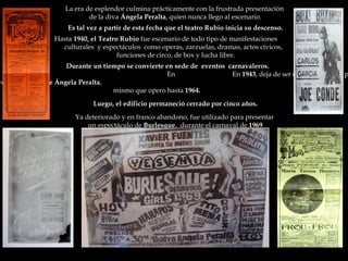 La era de esplendor culmina prácticamente con la frustrada presentación  de la diva  Ángela Peralta , quien nunca llego al escenario. Es tal vez a partir de esta fecha que el teatro Rubio inicia su descenso. Hasta  1940, el Teatro Rubio  fue escenario de todo tipo de manifestaciones  culturales  y espectáculos  como operas, zarzuelas, dramas, actos cívicos, funciones de circo, de box y lucha libre. Durante un tiempo se convierte en sede de  eventos  carnavaleros.  En  En  1943 , deja de ser  el  Teatro Rubio  para convertirse en el  Cine Ángela Peralta , mismo que opero hasta  1964. Luego, el edificio permaneció cerrado por cinco años. Ya deteriorado y en franco abandono, fue utilizado para presentar  un espectáculo de  Burlesque ,  durante el carnaval de  1969 