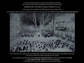 lo cual no sucede gracias a un grupo de notables mazatlecos  que se dieron a la tarea de rescatarlo, naciendo así la asociación: AMIGOS DEL TEATRO ANGELA PERALTA A.C. misma que para  diciembre de 1987 logra de nuevo darle vida,  con el edificio aún en ruinas, fue abierto al público en una función inolvidable del  1er. Festival Cultural de Sinaloa Así en  proceso de construcción, ha continuado actualmente siendo sede de los cuatro últimos festivales  y de la mayoría de los eventos culturales de la ciudad. Los mazatlecos agradecemos al  Lic. Francisco la Bastida Ochoa  entonces gobernador del  estado  y a  José Ángel Pescador  Osuna  presidente municipal, su colaboración  incesante y generosa en el rescate del Teatro. 