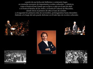 a partir de esa fecha este bellísimo y centenario lugar,  es constante escenario de importantes eventos culturales  y artísticos,  como el festival José Limón que se lleva a cabo en el mes de abril  o el Festival Sinaloa de las Artes y el Festival Cultural de Mazatlán,  dando inicio el primero de ellos el mes de octubre  y el segundo los primeros días de noviembre, prolongándose hasta diciembre.  Además a lo largo del año puede disfrutar en él todo tipo de eventos culturales 