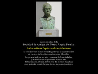 Como miembro de la  Sociedad de Amigos del Teatro Ángela Peralta,  Antonio Haas Espinoza de los Monteros  se constituyó en el más decidido gestor de la reconstrucción  de esa joya de la cultura sinaloense en Mazatlán.  La presencia de ese recinto, como uno de los más bellos  y auténticos en su género en nuestro país, debe asociarse, en idea, con la obra del escritor mazatleco  para quien tal rescate fue una de sus mayores obsesiones.  