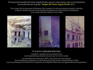 El rescate del inmueble del Teatro Ángela Peralta, que por varios lustros estuvo en el abandono,  fue encabezado por el grupo  "Amigos del Teatro Ángela Peralta, A.C.".  Con el apoyo del Ayuntamiento de Mazatlán, de la sociedad y de diversas instancias estatales y federales,  se dieron a la tarea sacar de la ruina al edificio localizado en la calle Carnaval y Constitución, en el corazón del centro histórico de la ciudad.  El Arquitecto  Juan José León Loya ,  mazatleco y miembro de esta asociación civil,  fue el especialista que diseñó el proyecto que reviviría el recinto.  Las remodelaciones iniciaron en 1987, concluyendo cinco años después.  Por la calidad de su propuesta y lo viable del proyecto (que terminó cristalizándose en 1992),  Loya fue premiado por la Federación de Arquitectos de la República Mexicana en la Segunda Bienal de Arquitectura.  