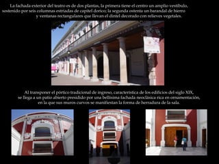 La fachada exterior del teatro es de dos plantas, la primera tiene el centro un amplio vestíbulo,  sostenido por seis columnas estriadas de capitel dorico; la segunda ostenta un barandal de hierro  y ventanas rectangulares que llevan el dintel decorado con relieves vegetales.  Al transponer el pórtico tradicional de ingreso, característica de los edificios del siglo XIX,  se llega a un patio abierto presidido por una bellísima fachada neoclásica rica en ornamentación,  en la que sus muros curvos se manifiestan la forma de herradura de la sala.  