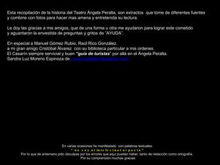 En varias ocasiones he manifestado  con palabras textuales. “ no soy ni intelectual ni poeta” Por lo que de antemano pido disculpas por los errores que aquí puedan haber, tanto de redacción como ortografía.  Por su comprensión muchas gracias Esta recopilación de la historia del Teatro Ángela Peralta, son extractos  que tome de diferentes fuentes y combine con fotos para hacer mas amena y entretenida su lectura. Le doy las gracias a mis amigos, que de una forma u otra me ayudaron para lograr este cometido y aguantaron la envestida de preguntas y gritos de ”AYUDA”. En especial a Manuel Gómez Rubio, Raúl Rico González.  a mi gran amigo Cristóbal Álvarez  con su biblioteca particular a mis ordenes. El Casarín siempre servicial y buen  “guía de turistas ” por allá en el Ángela Peralta. Sandra Luz Moreno Espinoza de  www.mazatlaninteractivo.com 