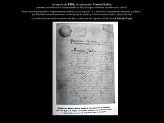 En agosto de  1869,  el empresario  Manuel Rubio,  presentó una solicitud al Ayuntamiento de Mazatlán para construir un teatro en la ciudad. Rubio buscaba responder a las pretensiones porteñas de un espacio  “a la altura de la importancia mercantil y política”  que Mazatlán ostentaba entonces  como capital de estado y centro económico del occidente del país. La construcción se inició ese mismo año bajo la dirección del Ingeniero de la Ciudad,  Librado Tapia. 