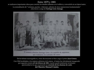 Entre 1879 y 1881  se realizaron importantes obras para concluir los detalles faltantes en el edificio y convertirlo en un lujoso teatro. La remodelación de “ventanas, puertas  y balcones, además de otras reparaciones fundamentales”  estuvieron a cargo de  Santiago León Astengo. De los telones escenográficos y otras decoraciones se hizo cargo el pintor  Juan Gómez . Con 1366 localidades y los mejores adelantos de la época,  el teatro fue oficialmente inaugurado  por segunda ocasión  el 6 de febrero de 1881,  cuando quedó totalmente terminado,  oportunidad en la que se presentó un  concierto de las alumnas de canto  del Maestro Manuel Cataño. 