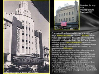Otra obra del arq.: 
Cine 
PUEYRREDON 
Rivadavia 6871 
El actual edificio fué concebido por el arquitecto 
belga Alberto Bourdon en un estilo Art Decó tardío , 
ya que ese estilo había dejado de ser vanguardia 
(inspirado en el cine Le Gran Rex de París . Pensado 
originalmente como sala cinematográfica ,pero con la 
posibilidad de ofrecer ballets,conciertos y otros espectáculos, 
fue dotada de los últimos adelantos tecnológicos y un 
capacidad para 2500 espect. 
Su fachada es imponente, luciendo un volumen central de 
líneas curvas con columnas y numerosas ventanas 
alargadas, que remata en una torre, verdadera metáfora de 
un faro. En sus extremos, el frente está revestido en granito 
negro, y con simetría axial luce dos franjas cubiertas de 
trozos de vidrio dibujando patrones semicirculares 
concéntricos muy característicos de la decoración art decó. 
La marquesina inclinada es otro elemento de gran 
importancia en esta fachada, ya que de noche las lámparas 
de cuatro grandes gargantas circulares iluminan la vereda y 
cambian constantemente de color,logrando un impacto teatral 
ya desde el exterior. 
 