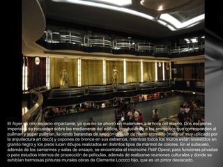 El foyer es otro espacio impactante, ya que no se ahorró en materiales a la hora del diseño. Dos escaleras 
imperiales se recuestan sobre las medianeras del edificio, conduciendo a los entrepisos que corresponden al 
pullman y super pullman, luciendo barandas de sección circular de hierro cromado (material muy utilizado por 
la arquitectura art decó) y copones de bronce en sus extremos, mientras todos los muros están revestidos en 
granito negro y los pisos lucen dibujos realizados en distintos tipos de mármol de colores. En el subsuelo, 
además de los camarines y salas de ensayo, se encontraba el microcine Petit Opera; para funciones privadas 
o para estudios internos de proyección de películas, además de realizarse reuniones culturales y donde se 
exhibían hermosas pinturas murales obras de Clemente Lococo hijo, que es un pintor destacado. 
 
