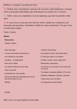 Mulheres se alegram/ ascendem às luzes.
 N1:Senhor Jesus, terminamos o percurso da via-sacra, onde meditamos e rezamos
sobre as principais dificuldades que enfrentastes no caminho até o Calvário.
N2: Sobre vossa cruz resplandece a luz da esperança, que não nos permite voltar
atrás.
N1:A vossa cruz se torne para nós sinal de vitória. Ajudai-nos a abraçá-la com
amor para que possamos vislumbrar o brilho da vossa ressurreição. Vós que viveis
e reinais para sempre.
Todos: Amém.
dança.
 Ressuscitou

 Católica Shalom



 Novo dia surgiu                             O Senhor nosso Deus

 e o povo que andava nas trevas viu          que merece o louvor, todo nosso amor

 uma intensa luz, teu clarão                 É o Rei que venceu, ao Cordeiro

 tua glória... a resplandecer,               a vitória, o poder, honra e glória (2x)

 Novo povo a trilhar                         Ressuscitou, ressuscitou

 um caminho aberto por tuas mãos             Um só povo, um só corpo, um só canto pra
                                             Teu louvor
 Obra nova enfim
                                             Tua Igreja, tua esposa celebrar o Teu amor
 já podemos ver, nova criação
                                             Soberano, Majestoso, Glorioso, Vencedor
 Somos nós este povo alcançado por tua luz
 fruto da tua obra na cruz                   Todos juntos, povo em festa

 (Refrão)                                    num banquete que não findará.




 Dulciley




http://www.cot.org.br/igreja/via-sacra.php
 