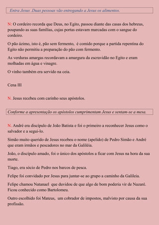 Entra Jesus .Duas pessoas vão entregando a Jesus os alimentos.


N: O cordeiro recorda que Deus, no Egito, passou diante das casas dos hebreus,
poupando as suas famílias, cujas portas estavam marcadas com o sangue do
cordeiro.
O pão ázimo, isto é, pão sem fermento, é comido porque a partida repentina do
Egito não permitiu a preparação do pão com fermento.
As verduras amargas recordavam a amargura da escravidão no Egito e eram
molhadas em água e vinagre.
O vinho também era servido na ceia.


Cena III


N. Jesus recebeu com carinho seus apóstolos.


Conforme a apresentação os apóstolos cumprimentam Jesus e sentam-se a mesa.


N. André era discípulo de João Batista e foi o primeiro a reconhecer Jesus como o
salvador e a segui-lo.
Simão muito querido de Jesus recebeu o nome (apelido) de Pedro Simão e André
que eram irmãos e pescadores no mar da Galiléia.
João, o discípulo amado, foi o único dos apóstolos a ficar com Jesus na hora da sua
morte.
Tiago, era sócio de Pedro nos barcos de pesca.
Felipe foi convidado por Jesus para juntar-se ao grupo a caminho da Galileia.
Felipe chamou Natanael que duvidou de que algo de bom poderia vir de Nazaré.
Ficou conhecido como Bartolomeu.
Outro escolhido foi Mateus, um cobrador de impostos, malvisto por causa da sua
profissão.
 