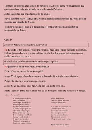 Também se juntou a eles Simão do partido dos Zelotes, gente revolucionária que
queria resolver pela luta armada os problemas da Palestina.
Judas Iscariotes que era o tesoureiro do grupo.
Havia também outro Tiago, que ás vezes a bíblia chama de irmão de Jesus, porque
sua mãe era parente de Maria.
 Também o calado Tadeu e o desconfiado Tomé, que custou a acreditar na
ressurreição de Jesus.


Cena IV

Jesus vai fazendo o que sugere a narrativa.

N: Estando todos à mesa, Jesus tira o manto, pega uma toalha e amarra na cintura.
Coloca água na bacia e começa a lavar os pés dos discípulos, enxugando com a
toalha que tinha na cintura.

os discípulos se olham não entendendo o que se passa.

N: quando vai lavar o de Pedro ele não deixa.
Pedro.- Senhor tu vais lavar meus pés?
Jesus- Você agora não sabe o que estou fazendo, ficará sabendo mais tarde.
Pedro- Tu não vais lavar meus pés nunca.
Jesus- Se eu não lavar seus pés, você não terá parte comigo...
Pedro- Senhor, então podes lavar não só os meus pés, mais até as mãos e a cabeça.
Música sobre lava-pés

            1. Jesus erguendo-se da ceia          Vossos pés hoje lavei
            Jarro e bacia tomou                   /: Lavai os pés uns dos outros
            Lavou os pés dos discípulos           Eis a lição que vos dei.:/
            Este exemplo nos deixou
            Aos pés de Pedro inclinou-se          3. Eis como irão reconhecer-vos
            Ò Mestre, não por quem és?            Como discípulos meus
            /: Não terás parte comigo             Se vos ameis uns aos outros
            Se não lavar os teus pés.:/           Disse Jesus para os seus
            2. És o Senhor, tu és o Mestre        Dou-vos novo mandamento
            Os meus pés não lavarás               Deixo ao partir nova lei
            O que ora faço não sabes              /: Que vos ameis uns aos outros
            Mas depois compreenderás
            Se eu vosso Mestre e Senhor
                                                  Assim como eu vos amei.:/
 