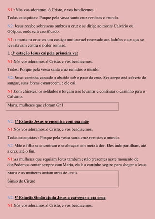 N1:: Nós vos adoramos, ó Cristo, e vos bendizemos.
Todos catequistas: Porque pela vossa santa cruz remistes o mundo.
N2: Jesus recebe sobre seus ombros a cruz e se dirige ao monte Calvário ou
Gólgota, onde será crucificado.
N1: a morte na cruz era um castigo muito cruel reservado aos ladrões e aos que se
levantavam contra o poder romano.
L :3ª estação Jesus cai pela primeira vez
N1:Nós vos adoramos, ó Cristo, e vos bendizemos.
Todos: Porque pela vossa santa cruz remistes o mundo.
N2: Jesus caminha cansado e abatido sob o peso da cruz. Seu corpo está coberto de
sangue, suas forças esmorecem, e ele cai.
N1:Com chicotes, os soldados o forçam a se levantar e continuar o caminho para o
Calvário.
Maria, mulheres que choram Gr 1


N2: 4ª Estação Jesus se encontra com sua mãe
N1:Nós vos adoramos, ó Cristo, e vos bendizemos.
Todas catequistas : Porque pela vossa santa cruz remistes o mundo.
N2: Mãe e filho se encontram e se abraçam em meio à dor. Eles tudo partilham, até
a cruz, até o fim.
N1:As mulheres que seguiam Jesus também estão presentes neste momento de
dor.Podemos contar sempre com Maria, ela é o caminho seguro para chegar a Jesus.
Maria e as mulheres andam atrás de Jesus.
Simão de Cirene


N2: 5ª Estação Simão ajuda Jesus a carregar a sua cruz
N1:Nós vos adoramos, ó Cristo, e vos bendizemos.
 