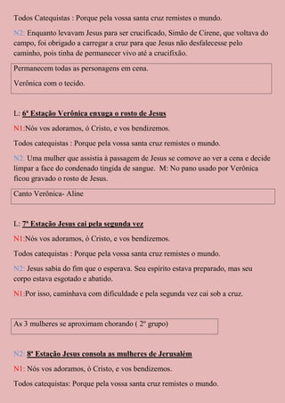 Todos Catequistas : Porque pela vossa santa cruz remistes o mundo.
N2: Enquanto levavam Jesus para ser crucificado, Simão de Cirene, que voltava do
campo, foi obrigado a carregar a cruz para que Jesus não desfalecesse pelo
caminho, pois tinha de permanecer vivo até a crucifixão.
Permanecem todas as personagens em cena.
Verônica com o tecido.


L: 6ª Estação Verônica enxuga o rosto de Jesus
N1:Nós vos adoramos, ó Cristo, e vos bendizemos.
Todos catequistas : Porque pela vossa santa cruz remistes o mundo.
N2: Uma mulher que assistia à passagem de Jesus se comove ao ver a cena e decide
limpar a face do condenado tingida de sangue. M: No pano usado por Verônica
ficou gravado o rosto de Jesus.
Canto Verônica- Aline


L: 7ª Estação Jesus cai pela segunda vez
N1:Nós vos adoramos, ó Cristo, e vos bendizemos.
Todos catequistas : Porque pela vossa santa cruz remistes o mundo.
N2: Jesus sabia do fim que o esperava. Seu espírito estava preparado, mas seu
corpo estava esgotado e abatido.
N1:Por isso, caminhava com dificuldade e pela segunda vez cai sob a cruz.


As 3 mulheres se aproximam chorando ( 2º grupo)


N2: 8ª Estação Jesus consola as mulheres de Jerusalém
N1: Nós vos adoramos, ó Cristo, e vos bendizemos.
Todos catequistas: Porque pela vossa santa cruz remistes o mundo.
 